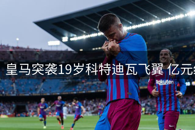 皇马突袭19岁科特迪瓦飞翼 亿元级转会博弈暗流涌动