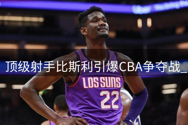 顶级射手比斯利引爆CBA争夺战 广东男篮能否圆梦补强？